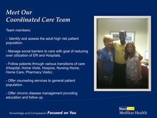 Meet Our
Coordinated Care Team
Team members:

- Identify and assess the adult high risk patient
population.

- Manage social barriers to care with goal of reducing
over utilization of ER and Hospitals.

- Follow patients through various transitions of care
(Hospital, Home Visits, Hospice, Nursing Home,
Home Care, Pharmacy Visits) .

- Offer counseling services to general patient
population.

- Offer chronic disease management providing
education and follow up.
 
