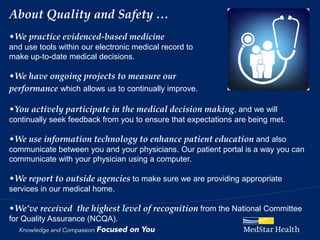 About Quality and Safety …
•We practice evidenced-based medicine
and use tools within our electronic medical record to
make up-to-date medical decisions.

•We have ongoing projects to measure our
performance which allows us to continually improve.

•You actively participate in the medical decision making, and we will
continually seek feedback from you to ensure that expectations are being met.

•We use information technology to enhance patient education and also
communicate between you and your physicians. Our patient portal is a way you can
communicate with your physician using a computer.

•We report to outside agencies to make sure we are providing appropriate
services in our medical home.

•We’ve received the highest level of recognition from the National Committee
for Quality Assurance (NCQA).
 