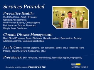 Services Provided
Preventive Health:
Well Child Care, Adult Physicals,
Geriatric Assessments,
Well Woman Exams, Contraceptive
Maintenance, School Physicals,
Weight Loss Guidance

Chronic Disease Management:
High Blood Pressure, Acne, Diabetes, Hypothyroidism, Depression, Anxiety,
Allergies, Asthma, Complex Disabilities

Acute Care: Injuries (sprains, car accidents, burns, etc.), Illnesses (sore
throats, coughs, STD's, headaches, etc.)

Procedures: Skin removals, mole biopsy, laceration repair, colposcopy
 