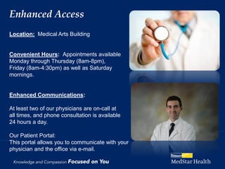 Enhanced Access
Location: Medical Arts Building


Convenient Hours: Appointments available
Monday through Thursday (8am-8pm),
Friday (8am-4:30pm) as well as Saturday
mornings.


Enhanced Communications:

At least two of our physicians are on-call at
all times, and phone consultation is available
24 hours a day.

Our Patient Portal:
This portal allows you to communicate with your
physician and the office via e-mail.
 
