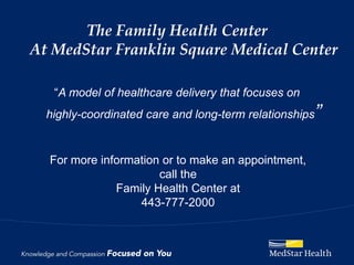 The Family Health Center
At MedStar Franklin Square Medical Center

   “A model of healthcare delivery that focuses on
  highly-coordinated care and long-term relationships   ”

  For more information or to make an appointment,
                      call the
              Family Health Center at
                  443-777-2000
 