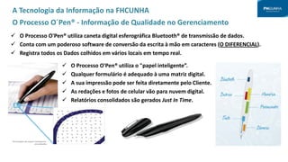 A Tecnologia da Informação na FHCUNHA
O Processo O´Pen® - Informação de Qualidade no Gerenciamento
 O Processo O'Pen® utiliza caneta digital esferográfica Bluetooth® de transmissão de dados.
 Conta com um poderoso software de conversão da escrita à mão em caracteres (O DIFERENCIAL).
 Registra todos os Dados colhidos em vários locais em tempo real.
 O Processo O'Pen® utiliza o "papel inteligente”.
 Qualquer formulário é adequado à uma matriz digital.
 A sua impressão pode ser feita diretamente pelo Cliente.
 As redações e fotos de celular vão para nuvem digital.
 Relatórios consolidados são gerados Just In Time.
 