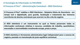 A Tecnologia da Informação na FHCUNHA
O Processo O´Pen® - Administração Contratual – RDO Eletrônico
O Processo O´Pen® viabiliza o RDO Eletrônico - Relatório Diário de Ocorrência - em
tempo real e digitalizado, para guarda, localização e tratamento das inúmeras
ocorrências de desvios contratuais que ocorrem no dia a dia do negócio.
O RDO eletrônico é um instrumento no qual as Partes preservam todas as
informações contratuais relativas à recursos, condições de trabalho, quantitativos
executados e anormalidades envolvendo escopo, prazo e preço.
O RDO eletrônico é ferramenta administrativa legal indispensável para o sucesso do
negócio, pautado na manutenção do justo equilíbrio contratual.
 