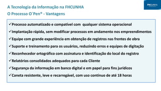 Processo automatizado e compatível com qualquer sistema operacional
Implantação rápida, sem modificar processos em andamento nos empreendimentos
Equipe com grande experiência em obtenção de registros nas frentes de obra
Suporte e treinamento para os usuários, reduzindo erros e equipes de digitação
Reconhecedor ortográfico com assinatura e identificação do local do registro
Relatórios consolidados adequados para cada Cliente
Segurança da informação em banco digital e em papel para fins jurídicos
Caneta resistente, leve e recarregável, com uso contínuo de até 18 horas
A Tecnologia da Informação na FHCUNHA
O Processo O´Pen® - Vantagens
 