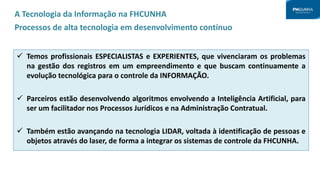 A Tecnologia da Informação na FHCUNHA
Processos de alta tecnologia em desenvolvimento contínuo
 Temos profissionais ESPECIALISTAS e EXPERIENTES, que vivenciaram os problemas
na gestão dos registros em um empreendimento e que buscam continuamente a
evolução tecnológica para o controle da INFORMAÇÃO.
 Parceiros estão desenvolvendo algoritmos envolvendo a Inteligência Artificial, para
ser um facilitador nos Processos Jurídicos e na Administração Contratual.
 Também estão avançando na tecnologia LIDAR, voltada à identificação de pessoas e
objetos através do laser, de forma a integrar os sistemas de controle da FHCUNHA.
 
