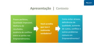 Apresentação | Contexto
Prazos perfeitos,
Qualidade impecável,
Melhoria de
resultados,
ausência de conflitos
entre as partes nos
Empreendimentos.
Você acredita
que isso é
realmente
verdadeiro?
Como evitar atrasos,
deficiências de
qualidade, aumento
de custos, conflitos e
outros problemas
comuns em
Empreendimentos?
 