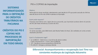 SISTEMAS
INFORMATIZADOS
PARA A OBTENÇÃO
DE CRÉDITOS
TRIBUTÁRIOS NA
FHCUNHA
CRÉDITOS DO PIS E
COFINS NOS
PROCESSOS DE
IMPORTAÇÃO
EM TODO BRASIL
Diferencial: Acompanhamento e recuperação Just Time nas
constantes mudanças da Legislação Aduaneira
 