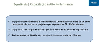 Experiência | Capacitação e Alto Performance
 Equipe de Gerenciamento e Administração Contratual com mais de 20 anos
de experiência, apoiando projetos que superam os 30 bilhões de reais.
 Equipe de Tecnologia da Informação com mais de 20 anos de experiência.
 Treinamentos de Gestão vêm sendo ministrados a mais de 20 anos.
 