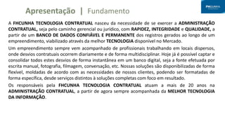 A FHCUNHA TECNOLOGIA CONTRATUAL nasceu da necessidade de se exercer a ADMINISTRAÇÃO
CONTRATUAL, seja pelo caminho gerencial ou jurídico, com RAPIDEZ, INTEGRIDADE e QUALIDADE, a
partir de um BANCO DE DADOS CONFIÁVEL E PERMANENTE dos registros gerados ao longo de um
empreendimento, viabilizado através da melhor TECNOLOGIA disponível no Mercado.
Um empreendimento sempre vem acompanhado de profissionais trabalhando em locais dispersos,
onde desvios contratuais ocorrem diariamente e de forma multidisciplinar. Hoje já é possível captar e
consolidar todos estes desvios de forma instantânea em um banco digital, seja a fonte efetuada por
escrita manual, fotografia, filmagem, conversação, etc. Nossas soluções são disponibilizadas de forma
flexível, moldadas de acordo com as necessidades de nossos clientes, podendo ser formatadas de
forma específica, desde serviços distintos à soluções completas com foco em resultado.
Os responsáveis pela FHCUNHA TECNOLOGIA CONTRATUAL atuam a mais de 20 anos na
ADMINISTRAÇÃO CONTRATUAL, a partir de agora sempre acompanhada da MELHOR TECNOLOGIA
DA INFORMAÇÃO.
Apresentação | Fundamento
 