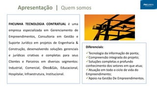 FHCUNHA TECNOLOGIA CONTRATUAL é uma
empresa especializada em Gerenciamento de
Empreendimentos, Consultoria em Gestão e
Suporte Jurídico em projetos de Engenharia &
Construção, desenvolvendo soluções gerenciais
e jurídicas criativas e completas para seus
Clientes e Parceiros em diversos segmentos:
Industrial, Comercial, Óleo&Gás, Educacional,
Hospitalar, Infraestrutura, Institucional.
Apresentação | Quem somos
Diferenciais:
Tecnologia da informação de ponta;
Compreensão integrada do projeto;
Soluções completas e profundo
conhecimento dos setores em que atua;
Atuação em todo o ciclo de vida do
Empreendimento;
Apoio na Gestão De Empreendimentos.
 
