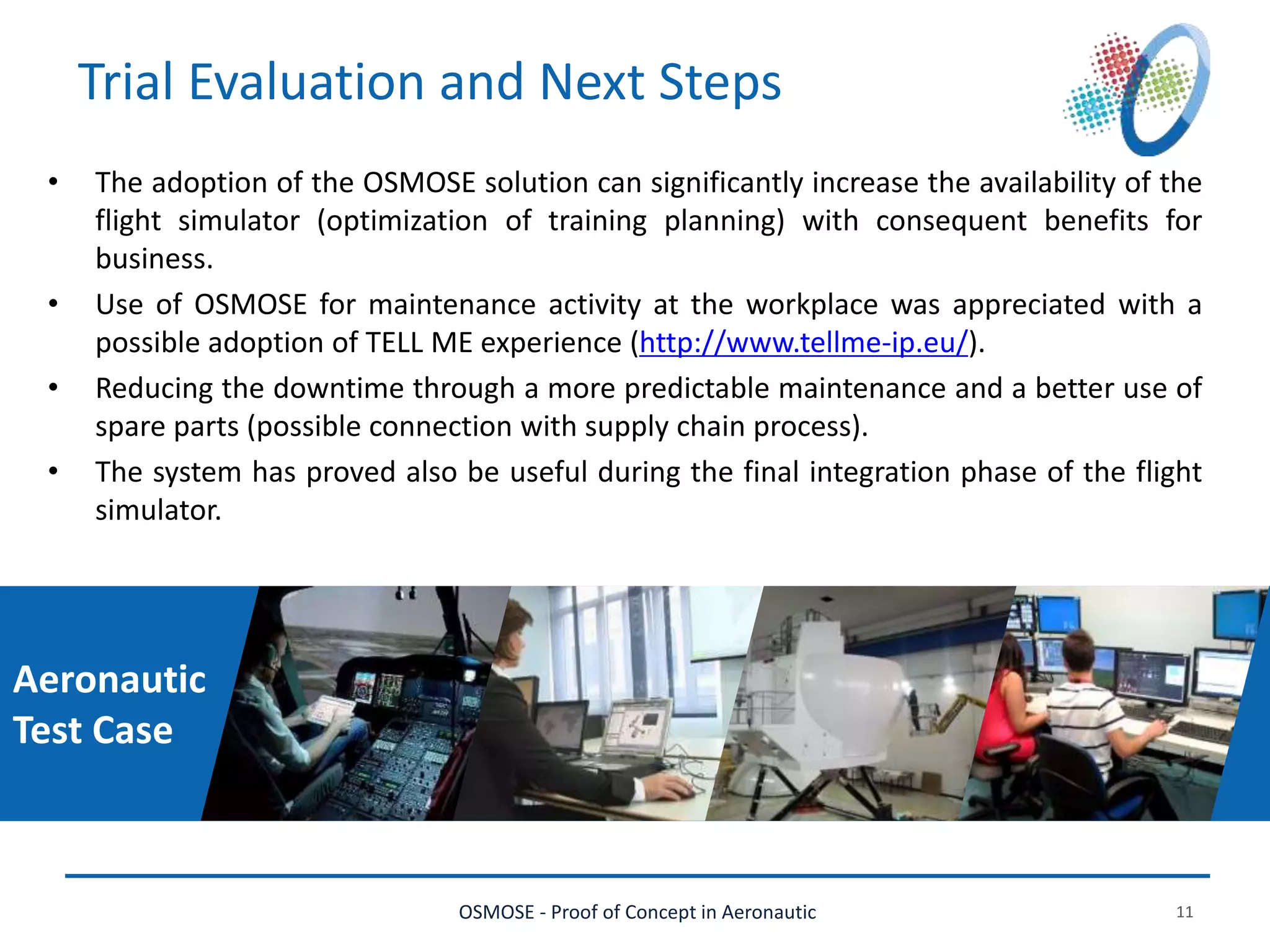 OSMOSE - Proof of Concept in Aeronautic 11
Trial Evaluation and Next Steps
• The adoption of the OSMOSE solution can significantly increase the availability of the
flight simulator (optimization of training planning) with consequent benefits for
business.
• Use of OSMOSE for maintenance activity at the workplace was appreciated with a
possible adoption of TELL ME experience (http://www.tellme-ip.eu/).
• Reducing the downtime through a more predictable maintenance and a better use of
spare parts (possible connection with supply chain process).
• The system has proved also be useful during the final integration phase of the flight
simulator.
Aeronautic
Test Case
 