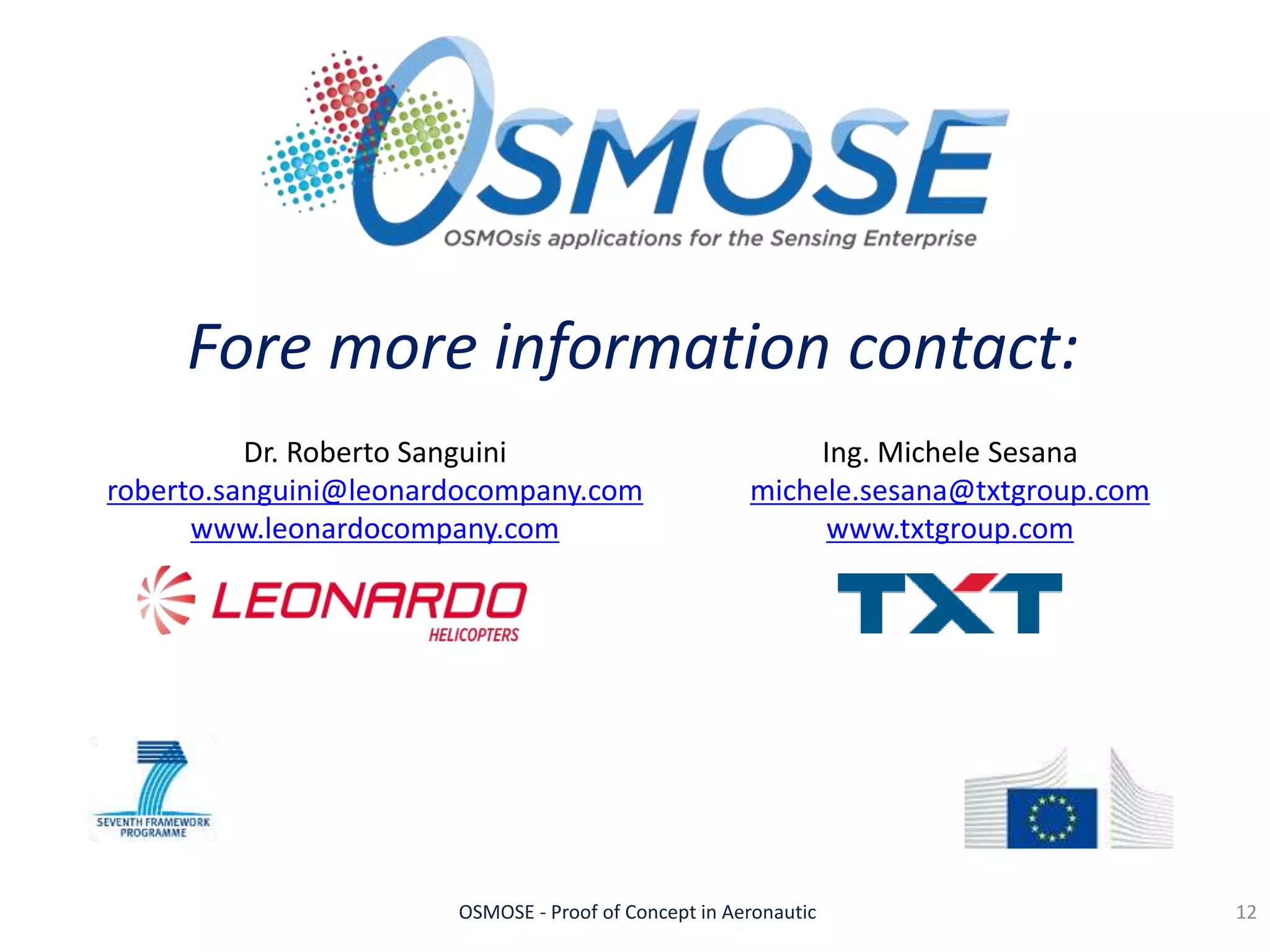 OSMOSE - Proof of Concept in Aeronautic
Fore more information contact:
12
Dr. Roberto Sanguini
roberto.sanguini@leonardocompany.com
www.leonardocompany.com
Ing. Michele Sesana
michele.sesana@txtgroup.com
www.txtgroup.com
 
