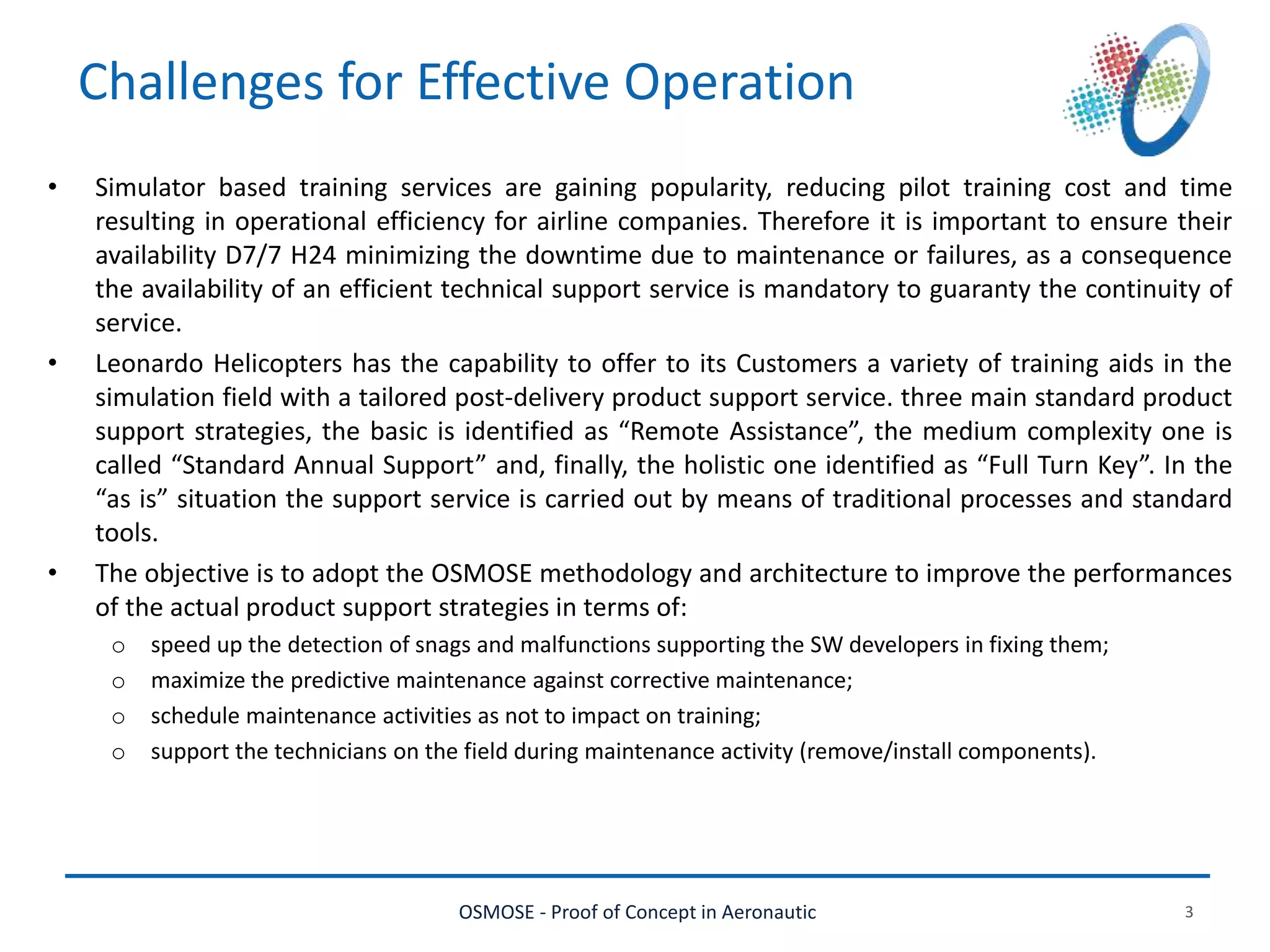 OSMOSE - Proof of Concept in Aeronautic 3
Challenges for Effective Operation
• Simulator based training services are gaining popularity, reducing pilot training cost and time
resulting in operational efficiency for airline companies. Therefore it is important to ensure their
availability D7/7 H24 minimizing the downtime due to maintenance or failures, as a consequence
the availability of an efficient technical support service is mandatory to guaranty the continuity of
service.
• Leonardo Helicopters has the capability to offer to its Customers a variety of training aids in the
simulation field with a tailored post-delivery product support service. three main standard product
support strategies, the basic is identified as “Remote Assistance”, the medium complexity one is
called “Standard Annual Support” and, finally, the holistic one identified as “Full Turn Key”. In the
“as is” situation the support service is carried out by means of traditional processes and standard
tools.
• The objective is to adopt the OSMOSE methodology and architecture to improve the performances
of the actual product support strategies in terms of:
o speed up the detection of snags and malfunctions supporting the SW developers in fixing them;
o maximize the predictive maintenance against corrective maintenance;
o schedule maintenance activities as not to impact on training;
o support the technicians on the field during maintenance activity (remove/install components).
 