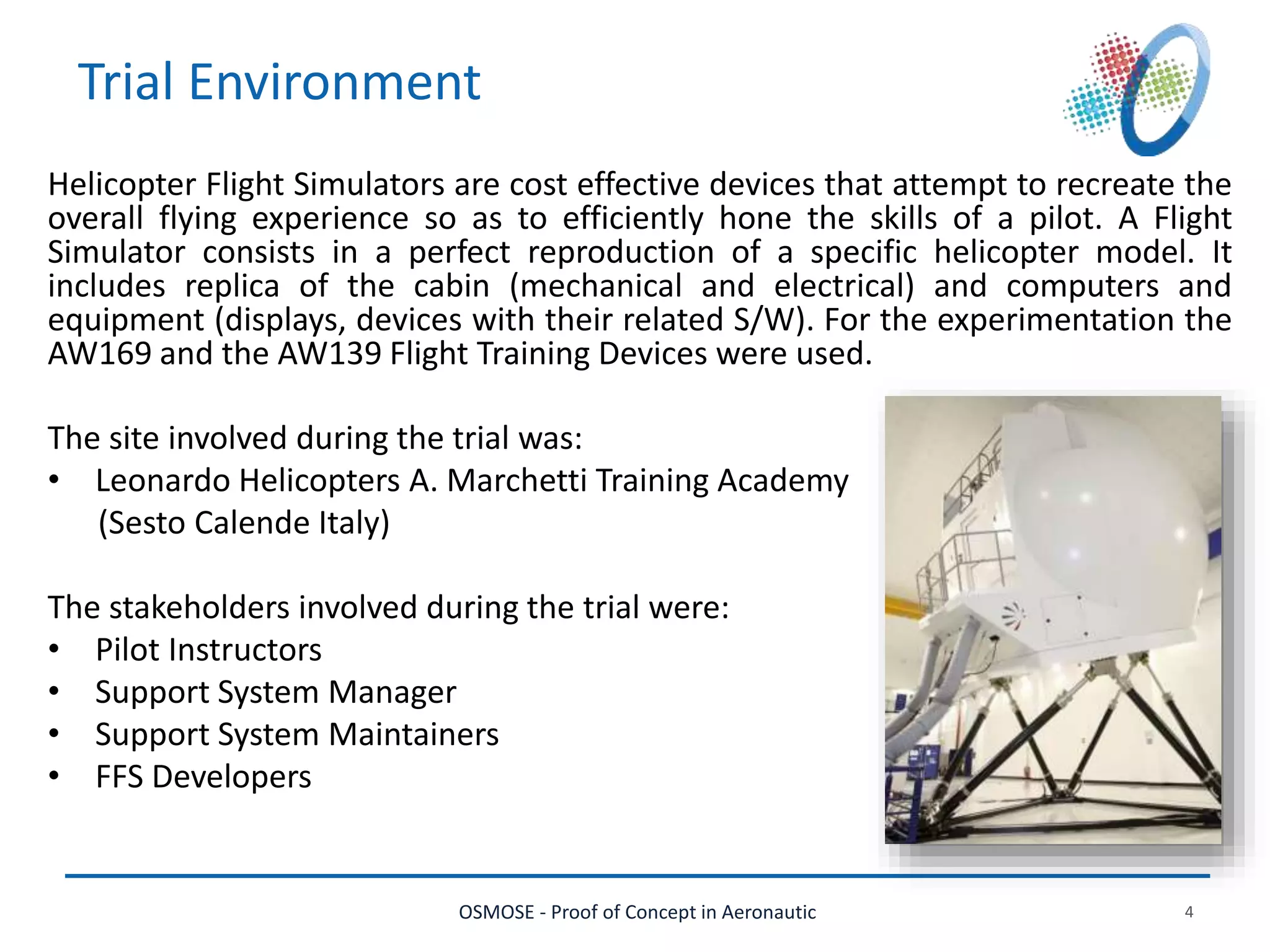 OSMOSE - Proof of Concept in Aeronautic 4
Trial Environment
Helicopter Flight Simulators are cost effective devices that attempt to recreate the
overall flying experience so as to efficiently hone the skills of a pilot. A Flight
Simulator consists in a perfect reproduction of a specific helicopter model. It
includes replica of the cabin (mechanical and electrical) and computers and
equipment (displays, devices with their related S/W). For the experimentation the
AW169 and the AW139 Flight Training Devices were used.
The site involved during the trial was:
• Leonardo Helicopters A. Marchetti Training Academy
(Sesto Calende Italy)
The stakeholders involved during the trial were:
• Pilot Instructors
• Support System Manager
• Support System Maintainers
• FFS Developers
 