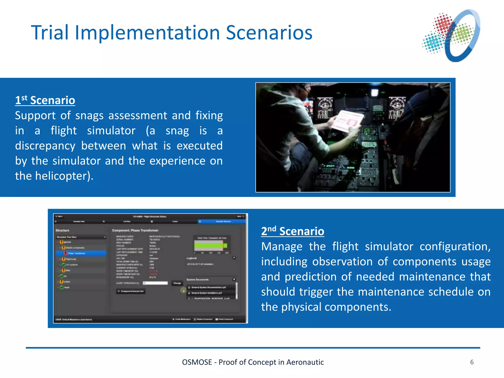 OSMOSE - Proof of Concept in Aeronautic 6
Trial Implementation Scenarios
1st Scenario
Support of snags assessment and fixing
in a flight simulator (a snag is a
discrepancy between what is executed
by the simulator and the experience on
the helicopter).
2nd Scenario
Manage the flight simulator configuration,
including observation of components usage
and prediction of needed maintenance that
should trigger the maintenance schedule on
the physical components.
 