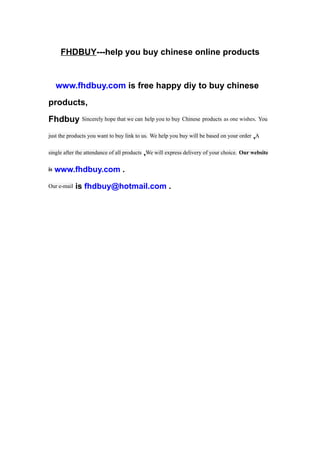 FHDBUY---help you buy chinese online products


     www.fhdbuy.com is free happy diy to buy chinese
products,
Fhdbuy Sincerely hope that we can help you to buy Chinese products as one wishes. You
just the products you want to buy link to us. We help you buy will be based on your order ,A

single after the attendance of all products ,We will express delivery of your choice. Our website

is   www.fhdbuy.com .
Our e-mail   is fhdbuy@hotmail.com .
 