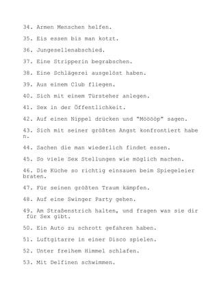 34. Armen Menschen helfen.

35. Eis essen bis man kotzt.

36. Jungesellenabschied.

37. Eine Stripperin begrabschen.

38. Eine Schlägerei ausgelöst haben.

39. Aus einem Club fliegen.

40. Sich mit einem Türsteher anlegen.

41. Sex in der Öffentlichkeit.

42. Auf einen Nippel drücken und “Mööööp” sagen.

43. Sich mit seiner größten Angst konfrontiert habe
n.

44. Sachen die man wiederlich findet essen.

45. So viele Sex Stellungen wie möglich machen.

46. Die Küche so richtig einsauen beim Spiegeleier
braten.

47. Für seinen größten Traum kämpfen.

48. Auf eine Swinger Party gehen.

49. Am Straßenstrich halten, und fragen was sie dir
 für Sex gibt.

50. Ein Auto zu schrott gefahren haben.

51. Luftgitarre in einer Disco spielen.

52. Unter freihem Himmel schlafen.

53. Mit Delfinen schwimmen.
 