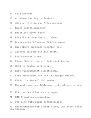 54. Geld spenden.

55. An einem Casting teilnehmen.

56. Sich so richtig zum Affen machen.

57. Einen Falschirmsprung.

58. Nächtlich Nackt baden.

59. Eine Woche ohne Uhrzeit leben.

60. Boxershorts 5 Tage am Stück tragen.

61. Eine Woche am Stück besoffen sein.

62. Alkohol trinken bis man kotzt.

63. Ein Baumhaus bauen.

64. Einem Obdachlosen ein Frühstück kaufen.

65. Geld im Casino verlieren.

66. Eine Flaschenpost verschicken.

67. Eine Probefahrt mit dem Traumwagen machen.

68. Einmal im Rampenlicht stehen.

69. Herausfinden das Schlangen nicht glitschig sind
.

70. Über seinen Schatten springen.

71. DIE Traumfrau ansprechen.

72. Für eine gute Sache demonstrieren.

73. Bauchscmerzen vor lachen haben, und nicht aufhö
ren können.
 