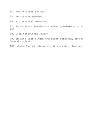 94. Per Anhalter fahren.

95. Im Schlamm spielen.

96. Ein Festival besuchen.

97. 24 am Stück Stunden vor einer Spielekonsole sit
zen.

98. Sich tätowieren lassen.

99. Im Auto laut singen und nicht aufhören, obwohl
jemand zusieht.

100. Jeden Tag zu leben, als wäre es dein letzter.
 