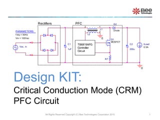 Design KIT:
Critical Conduction Mode (CRM)
PFC Circuit
All Rights Reserved Copyright (C) Bee Technologies Corporation 2010 1
Vac, in
C1
1uF
C2
200u
ILoad
0.5A
L1
1
2
Diode
D2
Q1
MOSFET
R7
L2
1 2
0
0
Rectifiers PFC
TB6819AFG
Controller
Circuit
PARAMETERS:
f req = 50Hz
Vin = 100Vac
 