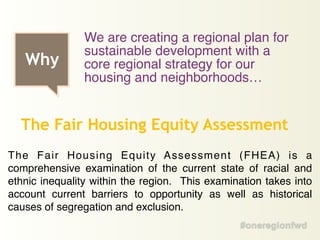 The Fair Housing Equity Assessment (FHEA) is a
comprehensive examination of the current state of racial and
ethnic inequality within the region. This examination takes into
account current barriers to opportunity as well as historical
causes of segregation and exclusion.
The Fair Housing Equity Assessment
Why
We are creating a regional plan for
sustainable development with a
core regional strategy for our
housing and neighborhoods…
 