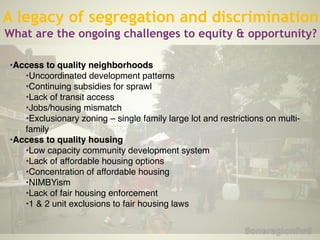 !
•Access to quality neighborhoods!
•Uncoordinated development patterns !
•Continuing subsidies for sprawl !
•Lack of transit access!
•Jobs/housing mismatch !
•Exclusionary zoning – single family large lot and restrictions on multi-
family!
•Access to quality housing!
•Low capacity community development system !
•Lack of affordable housing options !
•Concentration of affordable housing !
•NIMBYism!
•Lack of fair housing enforcement!
•1 & 2 unit exclusions to fair housing laws
A legacy of segregation and discrimination
What are the ongoing challenges to equity & opportunity?
 