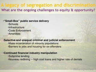 !
•“Small-Box” public service delivery!
•Schools!
•Infrastructure!
•Code Enforcement!
•Amenities!
!
•Selective and unequal criminal and judicial enforcement !
•Mass incarceration of minority populations!
•Barriers to jobs and housing for ex-offenders!
!
•Continued financial industry manipulation!
•Subprime lending !
•Nouveau redlining -- high cost loans and higher rate of denials!
A legacy of segregation and discrimination
What are the ongoing challenges to equity & opportunity?
 