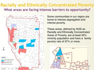 Racially and Ethnically Concentrated Poverty
What areas are facing intense barriers to opportunity?
Some communities in our region are
home to intense segregation and
intense poverty.!
!
These areas, defined by HUD as
Racially and Ethnically Concentrated
Areas of Poverty, are at least 50%
minority population and have a family
poverty rate of 37% or more.
 