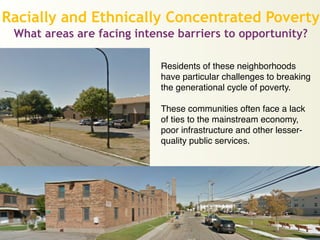 Racially and Ethnically Concentrated Poverty
What areas are facing intense barriers to opportunity?
Residents of these neighborhoods
have particular challenges to breaking
the generational cycle of poverty.!
!
These communities often face a lack
of ties to the mainstream economy,!
poor infrastructure and other lesser-
quality public services.
 