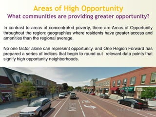 Areas of High Opportunity
What communities are providing greater opportunity?
In contrast to areas of concentrated poverty, there are Areas of Opportunity
throughout the region: geographies where residents have greater access and
amenities than the regional average.!
!
No one factor alone can represent opportunity, and One Region Forward has
prepared a series of indices that begin to round out relevant data points that
signify high opportunity neighborhoods.
 