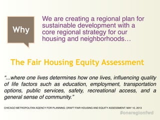 “...where one lives determines how one lives, influencing quality
of life factors such as education, employment, transportation
options, public services, safety, recreational access, and a
general sense of community.” !
!
CHICAGO METROPOLITAN AGENCY FOR PLANNING: DRAFT FAIR HOUSING AND EQUITY ASSESSMENT: MAY 10, 2013
The Fair Housing Equity Assessment
Why
We are creating a regional plan for
sustainable development with a
core regional strategy for our
housing and neighborhoods…
 