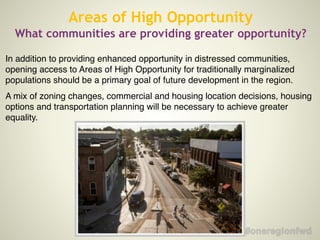 In addition to providing enhanced opportunity in distressed communities,
opening access to Areas of High Opportunity for traditionally marginalized
populations should be a primary goal of future development in the region.!
A mix of zoning changes, commercial and housing location decisions, housing
options and transportation planning will be necessary to achieve greater
equality.!
Areas of High Opportunity
What communities are providing greater opportunity?
 