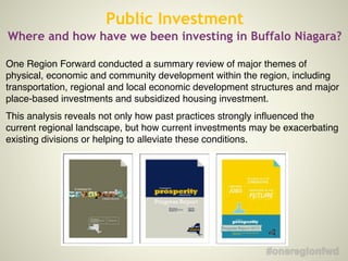 One Region Forward conducted a summary review of major themes of
physical, economic and community development within the region, including
transportation, regional and local economic development structures and major
place-based investments and subsidized housing investment.!
This analysis reveals not only how past practices strongly influenced the
current regional landscape, but how current investments may be exacerbating
existing divisions or helping to alleviate these conditions.!
Public Investment
Where and how have we been investing in Buffalo Niagara?
 