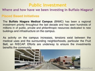 Placed Based Initiatives
Public Investment
Where and how have we been investing in Buffalo Niagara?
The Buffalo Niagara Medical Campus (BNMC) has been a regional
investment priority throughout the last decade and has seen hundreds of
millions in of public, private and philanthropic resources dedicated to new
buildings and infrastructure on the campus.!
!
As activity on the campus increases, tensions exist between the
medical uses and the surrounding neighborhoods, particular the Fruit
Belt, an R/ECAP. Efforts are underway to ensure the investments
beneﬁts the community.!
!
 