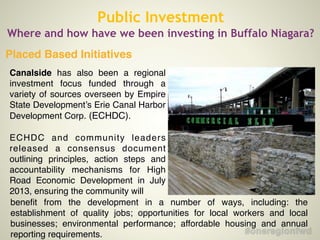Placed Based Initiatives
Public Investment
Where and how have we been investing in Buffalo Niagara?
Canalside has also been a regional
investment focus funded through a
variety of sources overseen by Empire
State Development’s Erie Canal Harbor
Development Corp. (ECHDC).!
!
ECHDC and community leaders
released a consensus document
outlining principles, action steps and
accountability mechanisms for High
Road Economic Development in July
2013, ensuring the community will
beneﬁt from the development in a number of ways, including: the
establishment of quality jobs; opportunities for local workers and local
businesses; environmental performance; affordable housing and annual
reporting requirements.
 