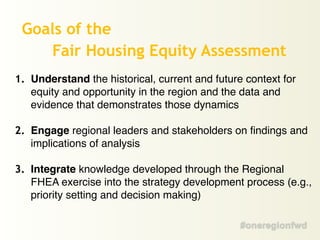 1. Understand the historical, current and future context for
equity and opportunity in the region and the data and
evidence that demonstrates those dynamics!
!
2. Engage regional leaders and stakeholders on findings and
implications of analysis!
!
3. Integrate knowledge developed through the Regional
FHEA exercise into the strategy development process (e.g.,
priority setting and decision making)
Goals of the
Fair Housing Equity Assessment
 