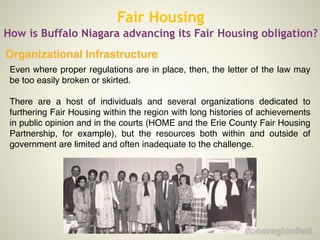 Fair Housing
How is Buffalo Niagara advancing its Fair Housing obligation?
Even where proper regulations are in place, then, the letter of the law may
be too easily broken or skirted.!
!
There are a host of individuals and several organizations dedicated to
furthering Fair Housing within the region with long histories of achievements
in public opinion and in the courts (HOME and the Erie County Fair Housing
Partnership, for example), but the resources both within and outside of
government are limited and often inadequate to the challenge.!
!
!
Organizational Infrastructure
 