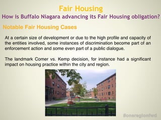 Fair Housing
How is Buffalo Niagara advancing its Fair Housing obligation?
At a certain size of development or due to the high proﬁle and capacity of
the entities involved, some instances of discrimination become part of an
enforcement action and some even part of a public dialogue. !
!
The landmark Comer vs. Kemp decision, for instance had a signiﬁcant
impact on housing practice within the city and region.
Notable Fair Housing Cases
 
