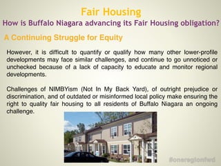Fair Housing
How is Buffalo Niagara advancing its Fair Housing obligation?
However, it is difﬁcult to quantify or qualify how many other lower-proﬁle
developments may face similar challenges, and continue to go unnoticed or
unchecked because of a lack of capacity to educate and monitor regional
developments.!
!
Challenges of NIMBYism (Not In My Back Yard), of outright prejudice or
discrimination, and of outdated or misinformed local policy make ensuring the
right to quality fair housing to all residents of Buffalo Niagara an ongoing
challenge.!
!
A Continuing Struggle for Equity
 