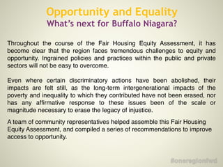Throughout the course of the Fair Housing Equity Assessment, it has
become clear that the region faces tremendous challenges to equity and
opportunity. Ingrained policies and practices within the public and private
sectors will not be easy to overcome. !
!
Even where certain discriminatory actions have been abolished, their
impacts are felt still, as the long-term intergenerational impacts of the
poverty and inequality to which they contributed have not been erased, nor
has any afﬁrmative response to these issues been of the scale or
magnitude necessary to erase the legacy of injustice.!
!
A team of community representatives helped assemble this Fair Housing
Equity Assessment, and compiled a series of recommendations to improve
access to opportunity.
Opportunity and Equality
What’s next for Buffalo Niagara?
 