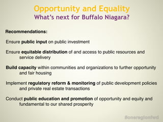 Recommendations:!
Ensure public input on public investment!
Ensure equitable distribution of and access to public resources and
service delivery!
Build capacity within communities and organizations to further opportunity
and fair housing!
Implement regulatory reform & monitoring of public development policies
and private real estate transactions!
Conduct public education and promotion of opportunity and equity and
fundamental to our shared prosperity
Opportunity and Equality
What’s next for Buffalo Niagara?
 