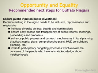 Ensure public input on public investment
Decision-making in the region needs to be inclusive, representative and
responsive
!
increase diversity on local boards and commissions
!
ensure easy access and transparency of public records, meetings,
proceedings and proposals
!
enhance public process and outreach mechanisms in local planning
practices: capital plans, comprehensive plans, HUD consolidated
planning, etc.
!
institute participatory budgeting processes which elevate the
concerns of the people who have intimate knowledge about
neighborhoods
Opportunity and Equality
Recommended next steps for Buffalo Niagara
 