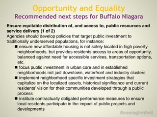 Opportunity and Equality
Recommended next steps for Buffalo Niagara
Ensure equitable distribution of, and access to, public resources and
service delivery (1 of 2)
Agencies should develop policies that target public investment to
traditionally underserved populations, for instance:
!
ensure new affordable housing is not solely located in high poverty
neighborhoods, but provides residents access to areas of opportunity,
balanced against need for accessible services, transportation options,
etc.
!
focus public investment in urban core and in established
neighborhoods not just downtown, waterfront and industry clusters
!
implement neighborhood speciﬁc investment strategies that
capitalize on the localized assets, historical signiﬁcance and current
residents’ vision for their communities developed through a public
process!
!
institute contractually obligated performance measures to ensure
local residents participate in the impact of public projects and
developments
 