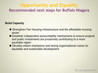 Opportunity and Equality
Recommended next steps for Buffalo Niagara
Build Capacity!
!
!
Strengthen Fair Housing infrastructure and the affordable housing
sector
!
Establish independent accountability mechanisms to ensure projects
and public investments are proactively contributing to a more
equitable region
!
Develop citizen champions and strong organizational voices for
equitable and sustainable development
!
 