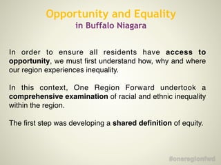 In order to ensure all residents have access to
opportunity, we must first understand how, why and where
our region experiences inequality. !
!
In this context, One Region Forward undertook a
comprehensive examination of racial and ethnic inequality
within the region.!
!
The first step was developing a shared definition of equity.!
Opportunity and Equality
in Buffalo Niagara
 