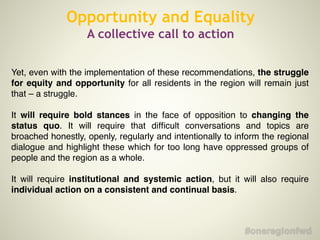 Opportunity and Equality
A collective call to action
Yet, even with the implementation of these recommendations, the struggle
for equity and opportunity for all residents in the region will remain just
that – a struggle. !
!
It will require bold stances in the face of opposition to changing the
status quo. It will require that difﬁcult conversations and topics are
broached honestly, openly, regularly and intentionally to inform the regional
dialogue and highlight these which for too long have oppressed groups of
people and the region as a whole. !
!
It will require institutional and systemic action, but it will also require
individual action on a consistent and continual basis.
 