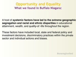 A host of systemic factors have led to the extreme geographic
segregation and racial and ethnic disparities in educational
attainment, wealth, and quality-of -life throughout the region.!
!
These factors have included local, state and federal policy and
investment decisions, discriminatory practices within the private
sector and individual actions and biases. !
Opportunity and Equality
What we found in Buffalo Niagara:
 
