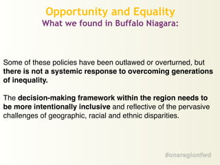 Some of these policies have been outlawed or overturned, but
there is not a systemic response to overcoming generations
of inequality.!
!
The decision-making framework within the region needs to
be more intentionally inclusive and reflective of the pervasive
challenges of geographic, racial and ethnic disparities.
Opportunity and Equality
What we found in Buffalo Niagara:
 