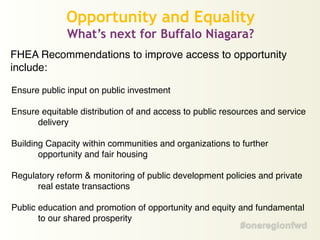 FHEA Recommendations to improve access to opportunity
include:!
!
Ensure public input on public investment!
!
Ensure equitable distribution of and access to public resources and service
delivery!
!
Building Capacity within communities and organizations to further
opportunity and fair housing!
!
Regulatory reform & monitoring of public development policies and private
real estate transactions!
!
Public education and promotion of opportunity and equity and fundamental
to our shared prosperity!
Opportunity and Equality
What’s next for Buffalo Niagara?
 