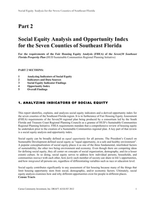 Social Equity Analysis for the Seven Counties of Southeast Florida




Part 2

Social Equity Analysis and Opportunity Index
for the Seven Counties of Southeast Florida
For the requirements of the Fair Housing Equity Analysis (FHEA) of the Seven|50 Southeast
Florida Prosperity Plan (HUD Sustainable Communities Regional Planning Initiative)



PART 2 SECTIONS:

1       Analyzing Indicators of Social Equity
2       Indicators and Data Sources
3       Social Equity Indicator Findings
4       Opportunity Index
5       Overall Findings



1. ANALYZING INDICATORS OF SOCIAL EQUITY


This report identifies, explains, and analyzes social equity indicators and a derived opportunity index for
the seven counties of the Southeast Florida region. It is in furtherance of Fair Housing Equity Assessment
(FHEA) requirements of the Seven|50 regional plan being produced by a consortium led by the South
Florida and Treasure Coast Regional Planning Councils as a grantee of HUD’s Sustainable Communities
Regional Planning Initiative. FHEA requirements mandate that a comprehensive review of housing equity
be undertaken prior to the creation of a Sustainable Communities regional plan. A key part of that review
is a social equity analysis and opportunity index.

Social equity can be broadly defined as equal opportunity for all persons. The President’s Council on
Sustainable Development defined social equity as “equal opportunity, in a safe and healthy environment”.
A popular conceptualization of social equity places it as one of the three fundamental, interlinked factors
of sustainability; the other two being environment and economy. Even though there are competing ideas
for defining social equity, they all center on concepts of social organization, demography, and (to a lesser
extent) culture. In so doing, social equity serves to address how individual persons, households, and
communities interact with each other, how fairly each member of society can share in life’s opportunities,
and how integrated all persons are, regardless of differentiating variables such as race or education level.

Social equity contributes significantly to any assessment of fair housing because many of the things that
limit housing opportunity stem from social, demographic, and/or economic factors. Ultimately, social
equity analysis examines how and why different opportunities exist for people in different places.
Census Tracts



Carras Community Investment, Inc. DRAFT AUGUST 2012                                                       1
 